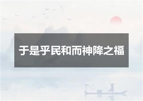 于是乎民和而神降之福