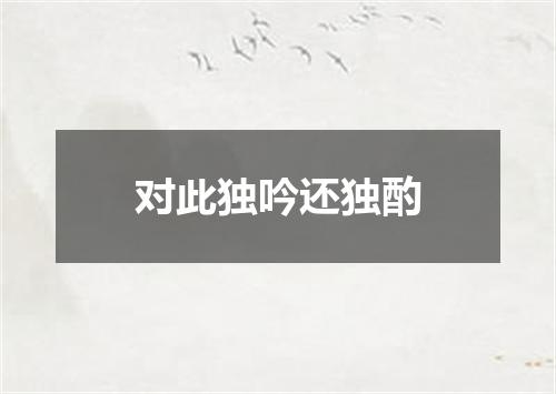 对此独吟还独酌