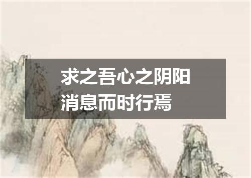 求之吾心之阴阳消息而时行焉