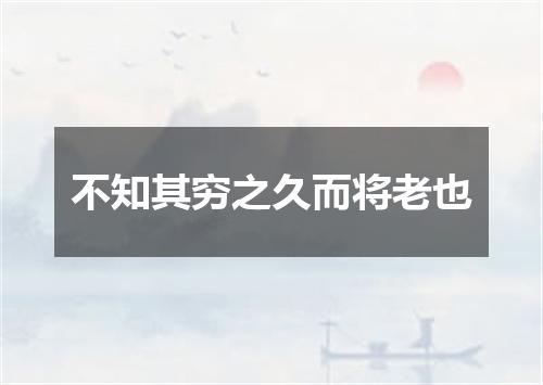 不知其穷之久而将老也
