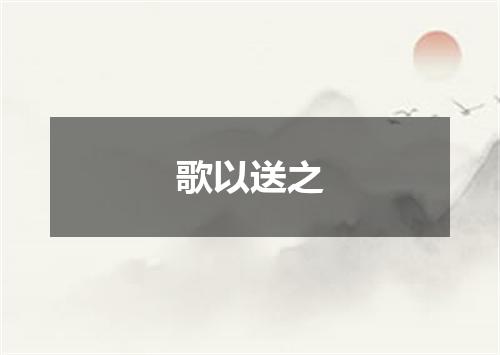 歌以送之