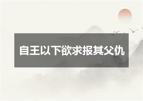 自王以下欲求报其父仇