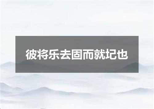 彼将乐去固而就圮也