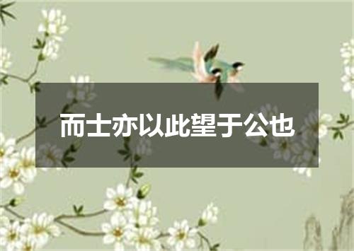 而士亦以此望于公也