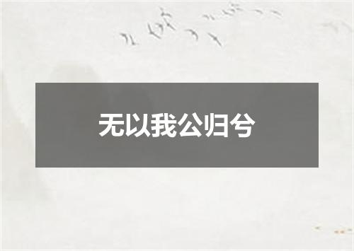 无以我公归兮