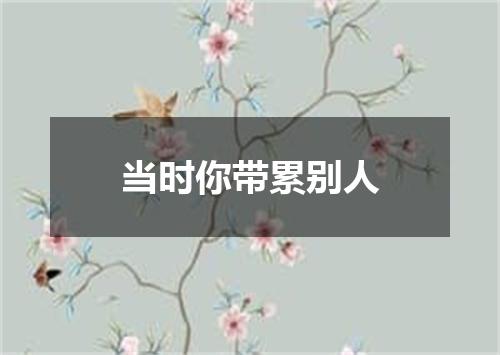 当时你带累别人