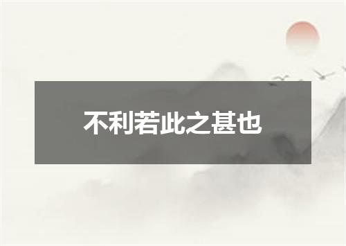 不利若此之甚也