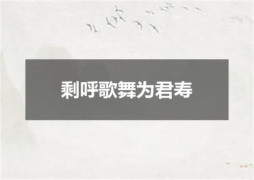 剩呼歌舞为君寿