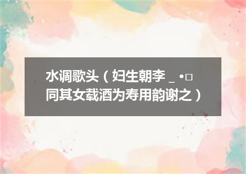水调歌头（妇生朝李＿·□同其女载酒为寿用韵谢之）