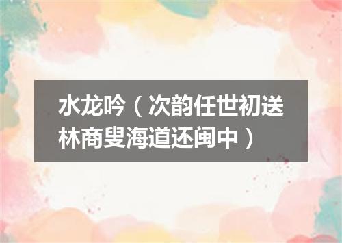 水龙吟（次韵任世初送林商叟海道还闽中）