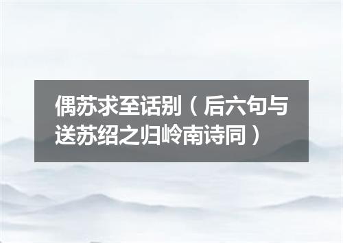 偶苏求至话别（后六句与送苏绍之归岭南诗同）