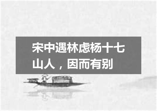 宋中遇林虑杨十七山人，因而有别