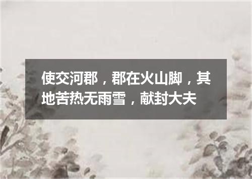 使交河郡，郡在火山脚，其地苦热无雨雪，献封大夫