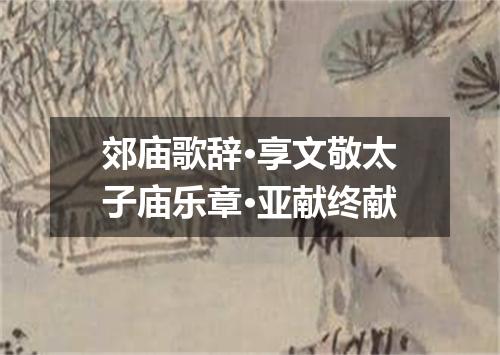 郊庙歌辞·享文敬太子庙乐章·亚献终献