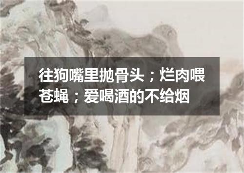 往狗嘴里抛骨头；烂肉喂苍蝇；爱喝酒的不给烟