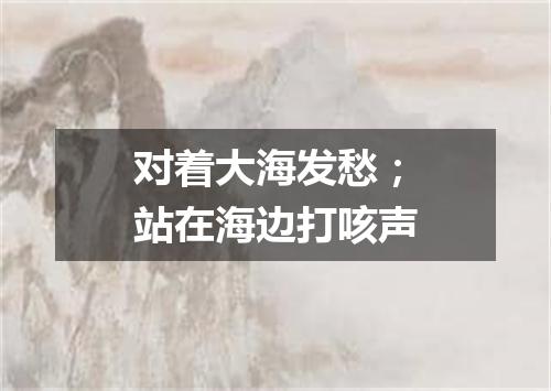 对着大海发愁；站在海边打咳声