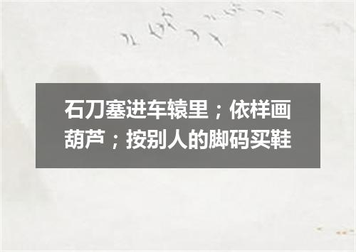 石刀塞进车辕里；依样画葫芦；按别人的脚码买鞋