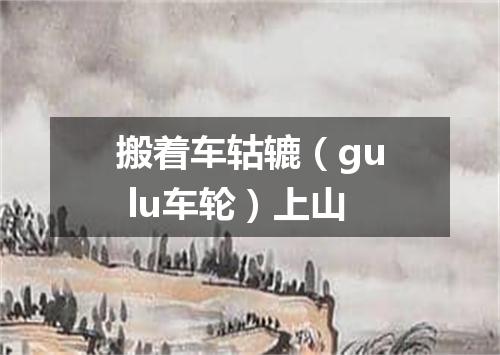搬着车轱辘（gu lu车轮）上山