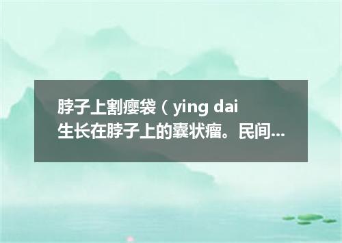 脖子上割瘿袋（ying dai生长在脖子上的囊状瘤。民间有除瘿会危及生命的说法）