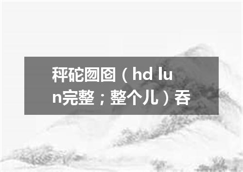 秤砣囫囵（hd lun完整；整个儿）吞
