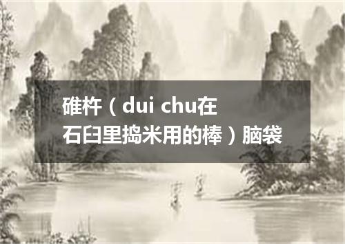 碓杵（dui chu在石臼里捣米用的棒）脑袋