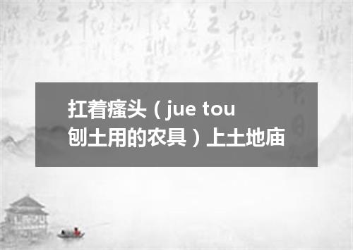扛着瘙头（jue tou刨土用的农具）上土地庙