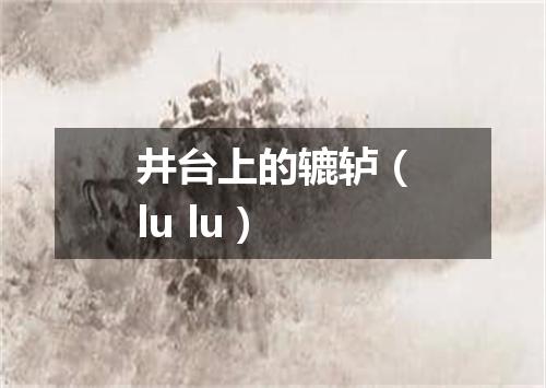 井台上的辘轳（lu lu）