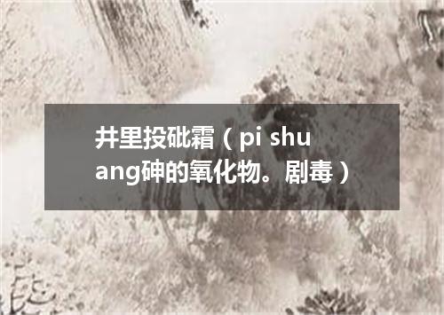 井里投砒霜（pi shuang砷的氧化物。剧毒）