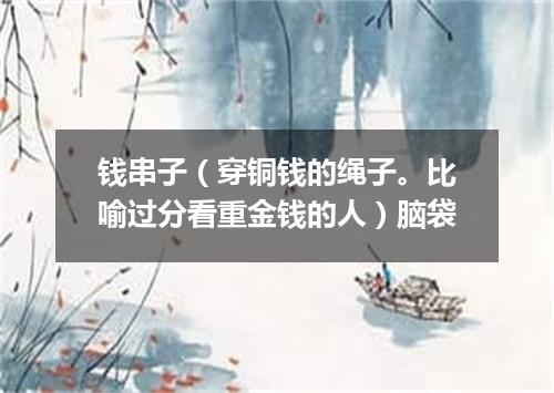 钱串子（穿铜钱的绳子。比喻过分看重金钱的人）脑袋