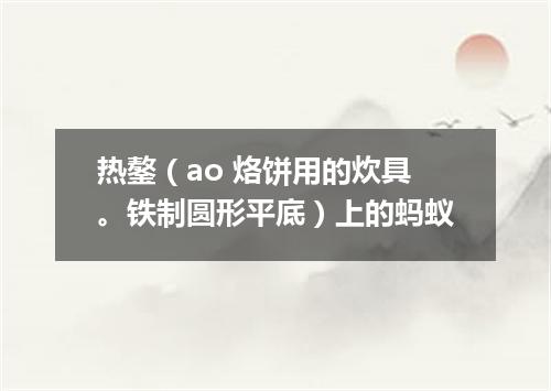热鏊（ao 烙饼用的炊具。铁制圆形平底）上的蚂蚁