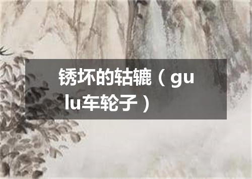 锈坏的轱辘（gu lu车轮子）