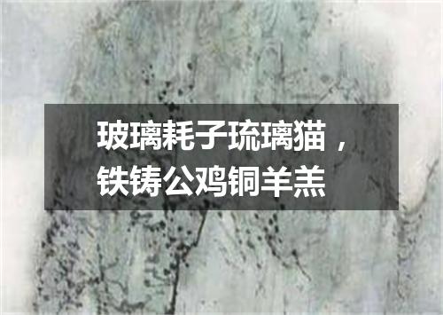 玻璃耗子琉璃猫，铁铸公鸡铜羊羔