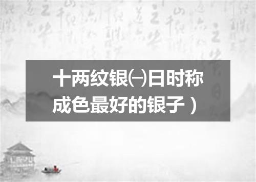 十两纹银㈠日时称成色最好的银子）