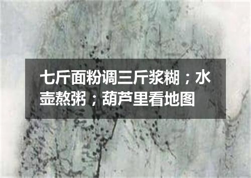 七斤面粉调三斤浆糊；水壶熬粥；葫芦里看地图