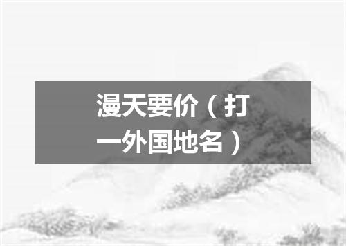 漫天要价（打一外国地名）