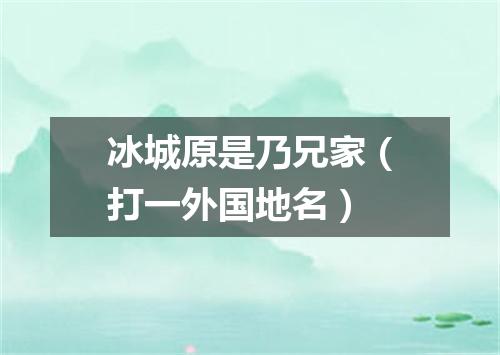 冰城原是乃兄家（打一外国地名）