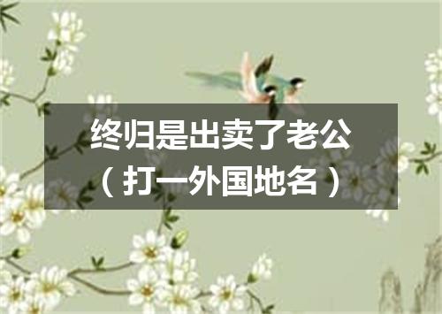 终归是出卖了老公（打一外国地名）