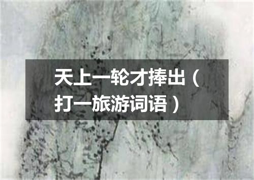 天上一轮才捧出（打一旅游词语）