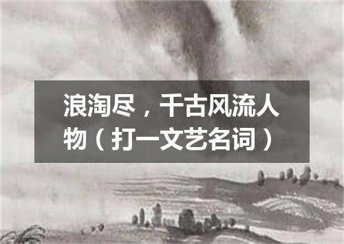浪淘尽，千古风流人物（打一文艺名词）