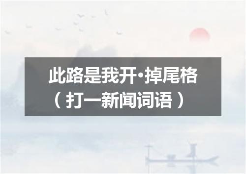 此路是我开·掉尾格（打一新闻词语）
