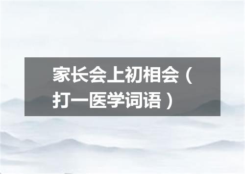 家长会上初相会（打一医学词语）