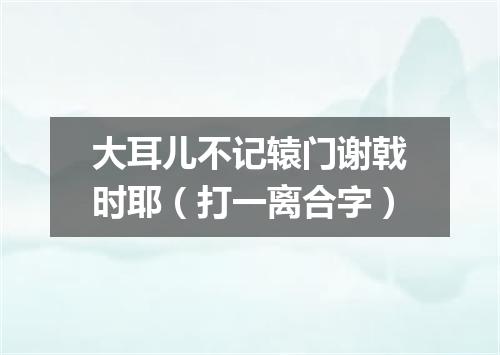 大耳儿不记辕门谢戟时耶（打一离合字）