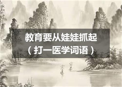 教育要从娃娃抓起（打一医学词语）
