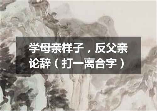 学母亲样子，反父亲论辞（打一离合字）