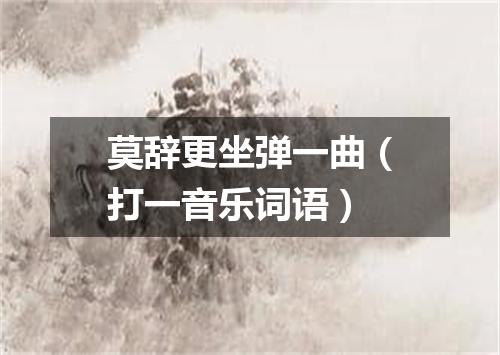 莫辞更坐弹一曲（打一音乐词语）