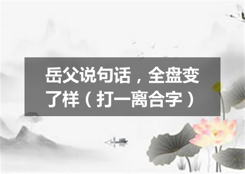 岳父说句话，全盘变了样（打一离合字）