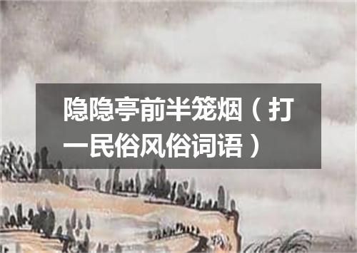 隐隐亭前半笼烟（打一民俗风俗词语）
