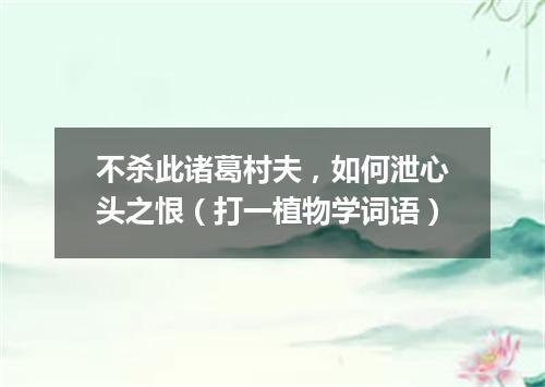 不杀此诸葛村夫，如何泄心头之恨（打一植物学词语）