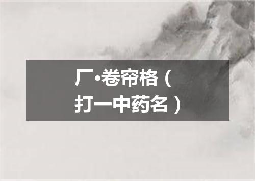 厂·卷帘格（打一中药名）