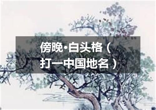 傍晚·白头格（打一中国地名）